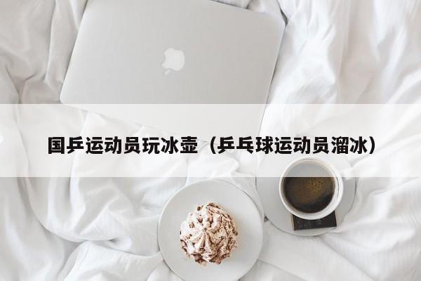 国乒运动员玩冰壶（乒乓球运动员溜冰）