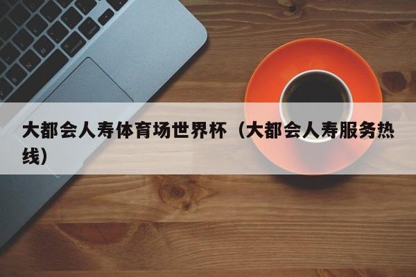 大都会人寿体育场世界杯（大都会人寿服务热线）