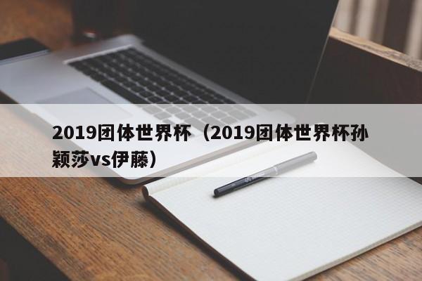 2019团体世界杯（2019团体世界杯孙颖莎vs伊藤）