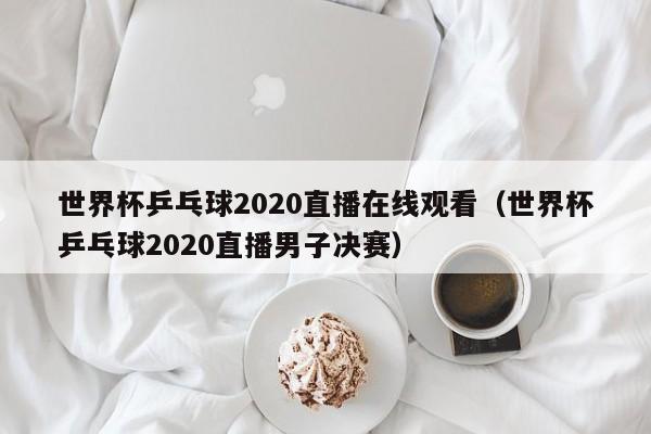 世界杯乒乓球2020直播在线观看（世界杯乒乓球2020直播男子决赛）