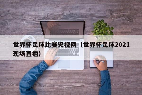 世界杯足球比赛央视网(世界杯足球2021现场直播)