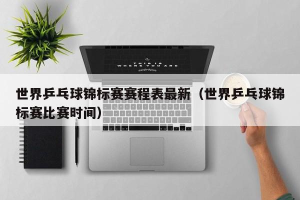 世界乒乓球锦标赛赛程表最新（世界乒乓球锦标赛比赛时间）