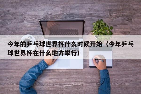 今年的乒乓球世界杯什么时候开始（今年乒乓球世界杯在什么地方举行）