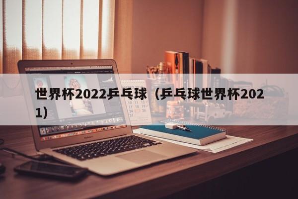 世界杯2022乒乓球（乒乓球世界杯2021）
